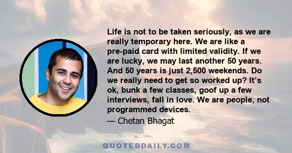 Life is not to be taken seriously, as we are really temporary here. We are like a pre-paid card with limited validity. If we are lucky, we may last another 50 years. And 50 years is just 2,500 weekends. Do we really