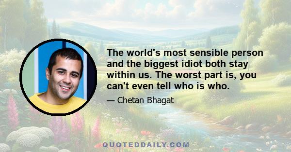 The world's most sensible person and the biggest idiot both stay within us. The worst part is, you can't even tell who is who.