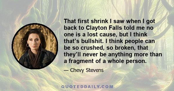 That first shrink I saw when I got back to Clayton Falls told me no one is a lost cause, but I think that’s bullshit. I think people can be so crushed, so broken, that they’ll never be anything more than a fragment of a 