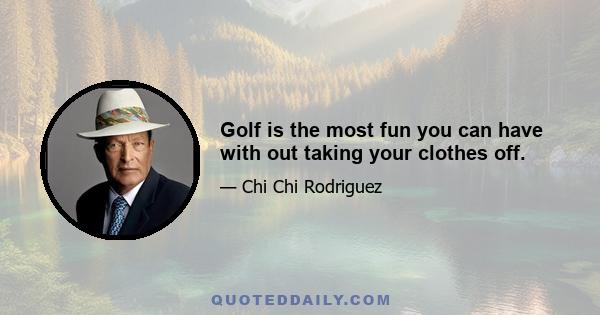 Golf is the most fun you can have with out taking your clothes off.