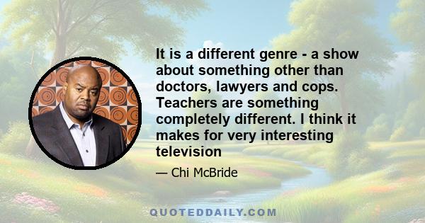 It is a different genre - a show about something other than doctors, lawyers and cops. Teachers are something completely different. I think it makes for very interesting television