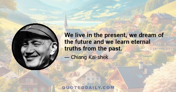 We live in the present, we dream of the future and we learn eternal truths from the past.