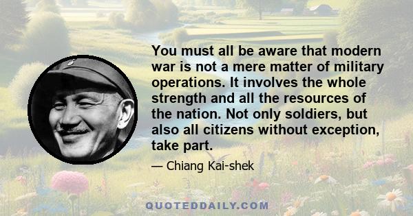 You must all be aware that modern war is not a mere matter of military operations. It involves the whole strength and all the resources of the nation. Not only soldiers, but also all citizens without exception, take