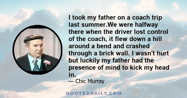 I took my father on a coach trip last summer.We were halfway there when the driver lost control of the coach, it flew down a hill around a bend and crashed through a brick wall. I wasn't hurt but luckily my father had