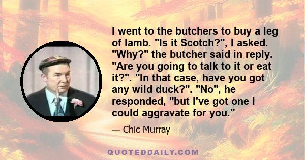 I went to the butchers to buy a leg of lamb. Is it Scotch?, I asked. Why? the butcher said in reply. Are you going to talk to it or eat it?. In that case, have you got any wild duck?. No, he responded, but I've got one