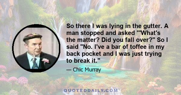 So there I was lying in the gutter. A man stopped and asked 'What's the matter? Did you fall over? So I said No. I've a bar of toffee in my back pocket and I was just trying to break it.