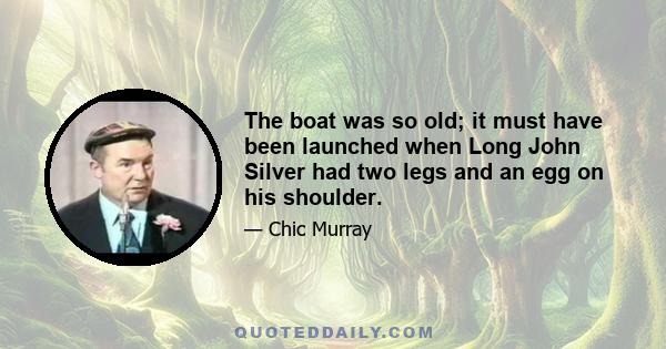 The boat was so old; it must have been launched when Long John Silver had two legs and an egg on his shoulder.