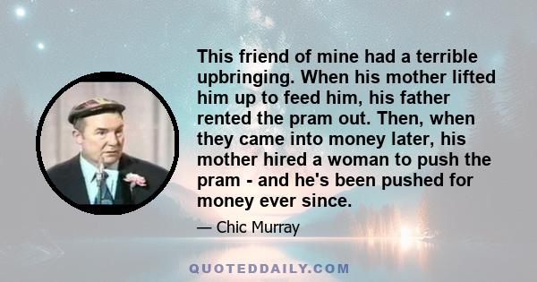 This friend of mine had a terrible upbringing. When his mother lifted him up to feed him, his father rented the pram out. Then, when they came into money later, his mother hired a woman to push the pram - and he's been