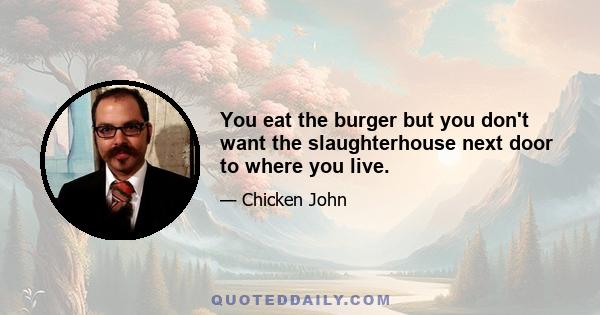 You eat the burger but you don't want the slaughterhouse next door to where you live.