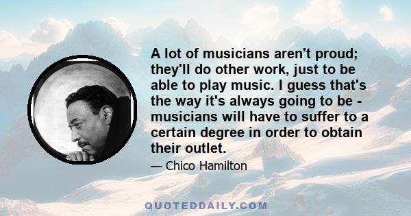 A lot of musicians aren't proud; they'll do other work, just to be able to play music. I guess that's the way it's always going to be - musicians will have to suffer to a certain degree in order to obtain their outlet.