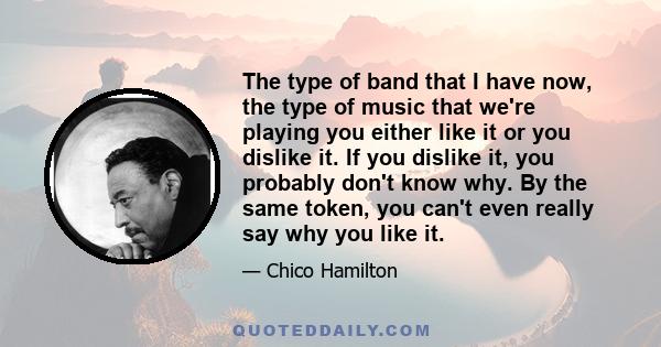 The type of band that I have now, the type of music that we're playing you either like it or you dislike it. If you dislike it, you probably don't know why. By the same token, you can't even really say why you like it.