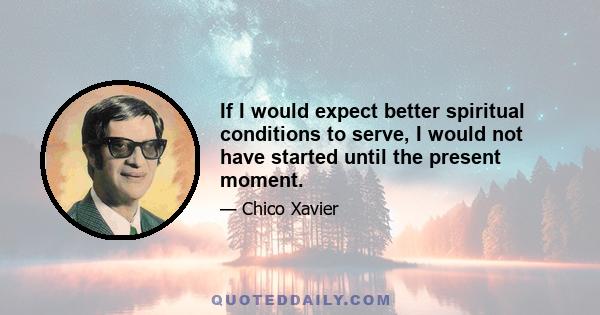 If I would expect better spiritual conditions to serve, I would not have started until the present moment.