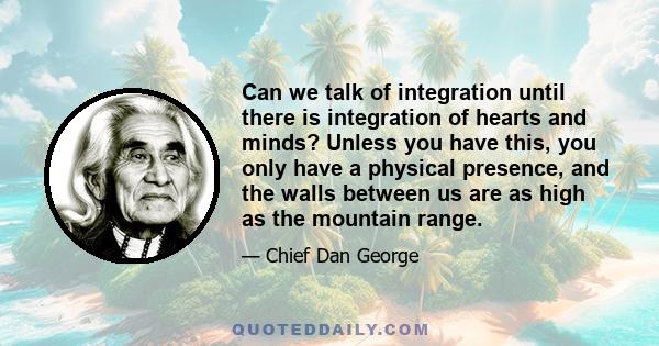 Can we talk of integration until there is integration of hearts and minds? Unless you have this, you only have a physical presence, and the walls between us are as high as the mountain range.