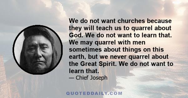 We do not want churches because they will teach us to quarrel about God. We do not want to learn that. We may quarrel with men sometimes about things on this earth, but we never quarrel about the Great Spirit. We do not 