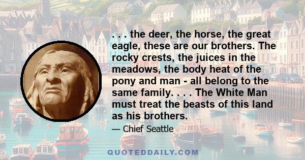 . . . the deer, the horse, the great eagle, these are our brothers. The rocky crests, the juices in the meadows, the body heat of the pony and man - all belong to the same family. . . . The White Man must treat the