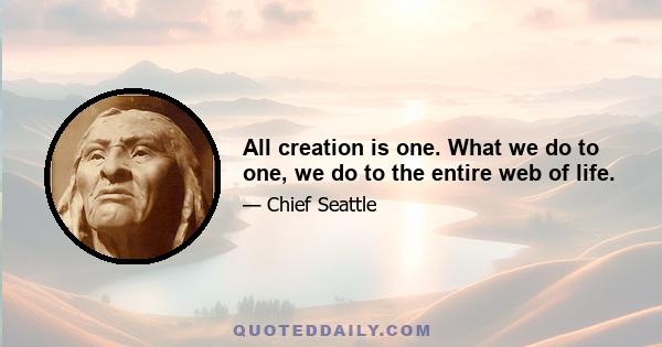 All creation is one. What we do to one, we do to the entire web of life.