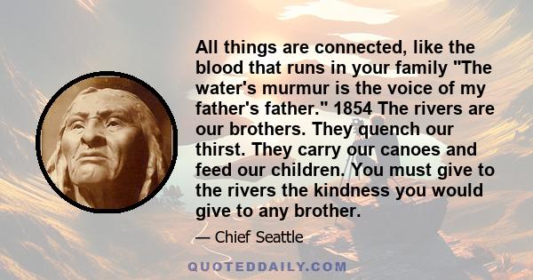 All things are connected, like the blood that runs in your family The water's murmur is the voice of my father's father. 1854 The rivers are our brothers. They quench our thirst. They carry our canoes and feed our