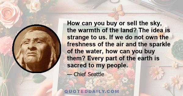 How can you buy or sell the sky, the warmth of the land? The idea is strange to us. If we do not own the freshness of the air and the sparkle of the water, how can you buy them? Every part of the Earth is sacred to my