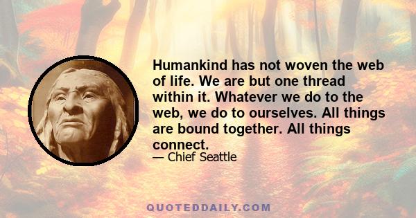 Humankind has not woven the web of life. We are but one thread within it. Whatever we do to the web, we do to ourselves. All things are bound together. All things connect.