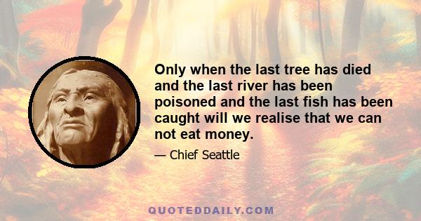 Only when the last tree has died and the last river has been poisoned and the last fish has been caught will we realise that we can not eat money.