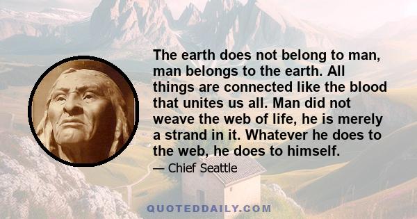 The earth does not belong to man, man belongs to the earth. All things are connected like the blood that unites us all. Man did not weave the web of life, he is merely a strand in it. Whatever he does to the web, he