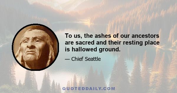 To us, the ashes of our ancestors are sacred and their resting place is hallowed ground.