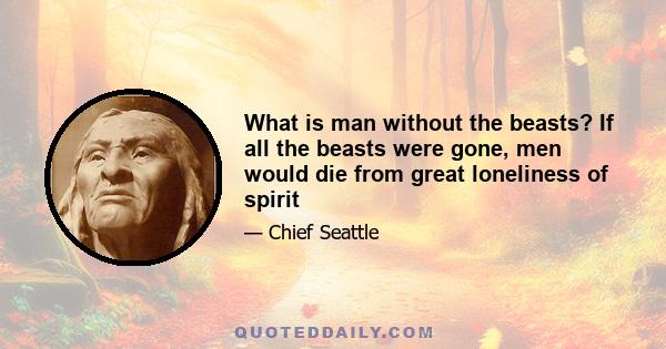 What is man without the beasts? If all the beasts were gone, men would die from great loneliness of spirit