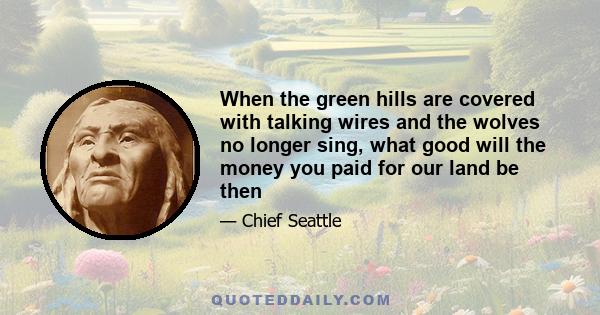 When the green hills are covered with talking wires and the wolves no longer sing, what good will the money you paid for our land be then