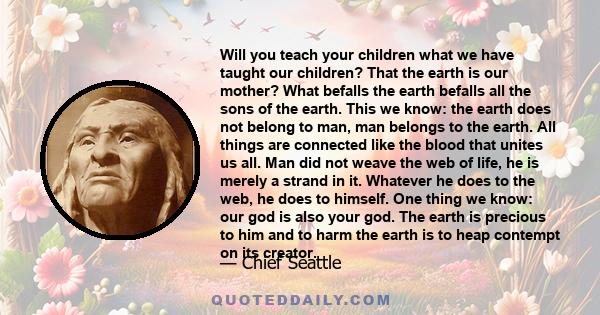 Will you teach your children what we have taught our children? That the earth is our mother? What befalls the earth befalls all the sons of the earth. This we know: the earth does not belong to man, man belongs to the