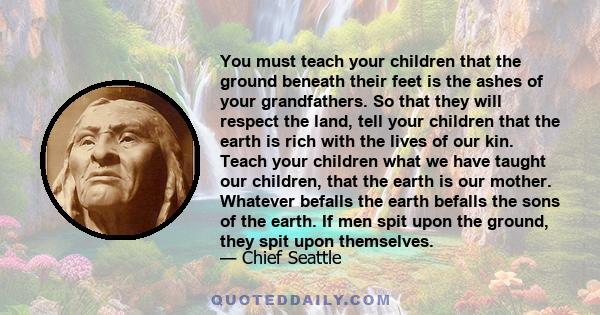 You must teach your children that the ground beneath their feet is the ashes of your grandfathers. So that they will respect the land, tell your children that the earth is rich with the lives of our kin. Teach your