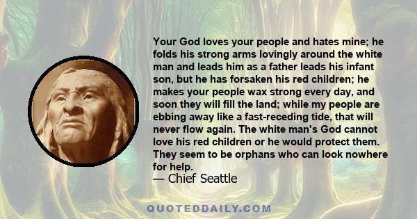 Your God loves your people and hates mine; he folds his strong arms lovingly around the white man and leads him as a father leads his infant son, but he has forsaken his red children; he makes your people wax strong