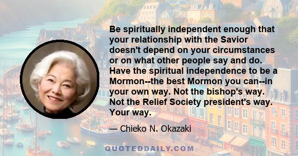 Be spiritually independent enough that your relationship with the Savior doesn't depend on your circumstances or on what other people say and do. Have the spiritual independence to be a Mormon--the best Mormon you