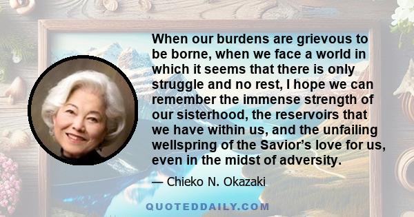 When our burdens are grievous to be borne, when we face a world in which it seems that there is only struggle and no rest, I hope we can remember the immense strength of our sisterhood, the reservoirs that we have