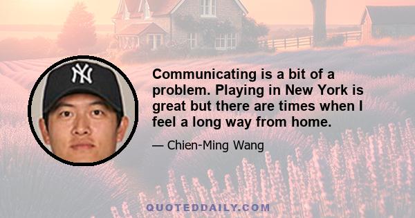 Communicating is a bit of a problem. Playing in New York is great but there are times when I feel a long way from home.