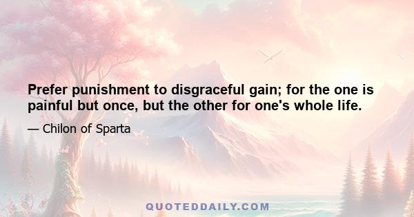 Prefer punishment to disgraceful gain; for the one is painful but once, but the other for one's whole life.