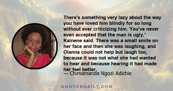 There's something very lazy about the way you have loved him blindly for so long without ever criticizing him. You've never even accepted that the man is ugly,' Kainene said. There was a small smile on her face and then 