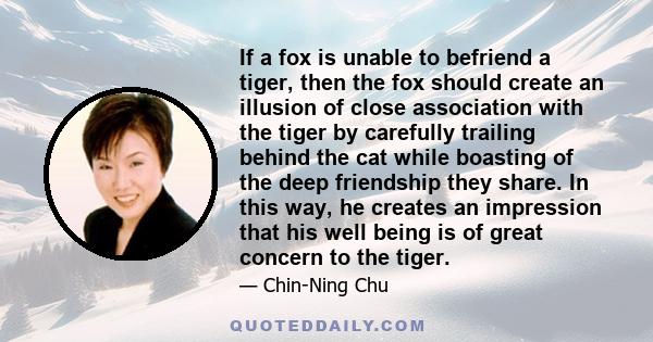 If a fox is unable to befriend a tiger, then the fox should create an illusion of close association with the tiger by carefully trailing behind the cat while boasting of the deep friendship they share. In this way, he