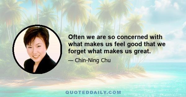 Often we are so concerned with what makes us feel good that we forget what makes us great.