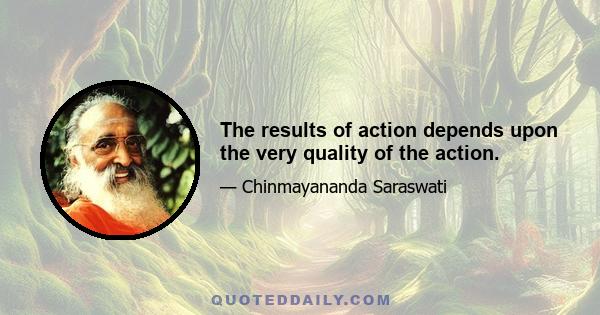 The results of action depends upon the very quality of the action.