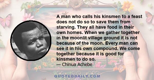 A man who calls his kinsmen to a feast does not do so to save them from starving. They all have food in their own homes. When we gather together in the moonlit village ground it is not because of the moon. Every man can 