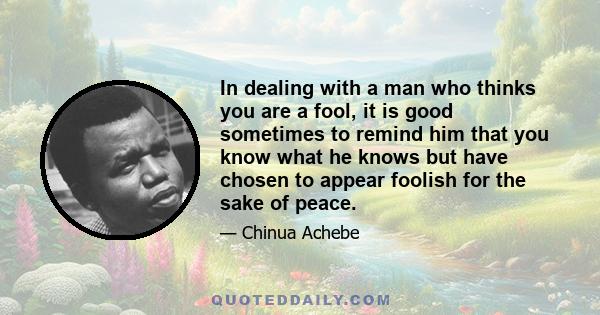 In dealing with a man who thinks you are a fool, it is good sometimes to remind him that you know what he knows but have chosen to appear foolish for the sake of peace.