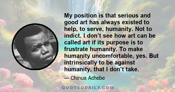 My position is that serious and good art has always existed to help, to serve, humanity. Not to indict. I don’t see how art can be called art if its purpose is to frustrate humanity. To make humanity uncomfortable, yes. 