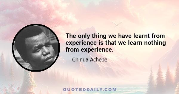 The only thing we have learnt from experience is that we learn nothing from experience.