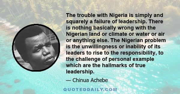 The trouble with Nigeria is simply and squarely a failure of leadership. There is nothing basically wrong with the Nigerian land or climate or water or air or anything else. The Nigerian problem is the unwillingness or