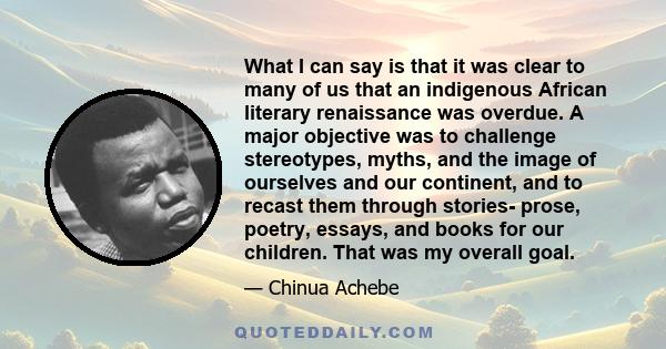 What I can say is that it was clear to many of us that an indigenous African literary renaissance was overdue. A major objective was to challenge stereotypes, myths, and the image of ourselves and our continent, and to