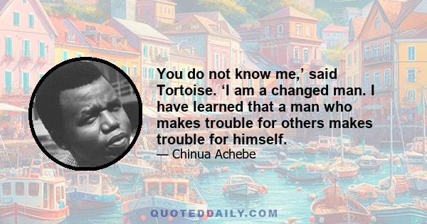 You do not know me,’ said Tortoise. ‘I am a changed man. I have learned that a man who makes trouble for others makes trouble for himself.