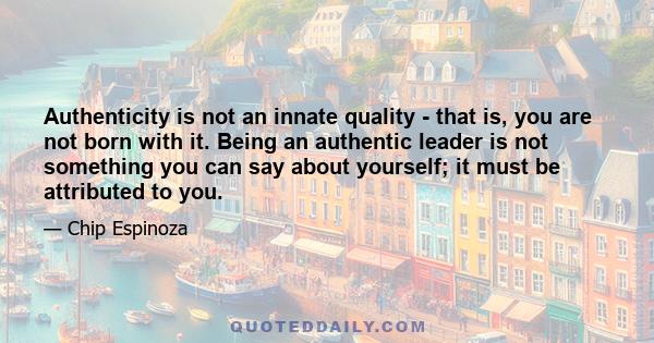 Authenticity is not an innate quality - that is, you are not born with it. Being an authentic leader is not something you can say about yourself; it must be attributed to you.