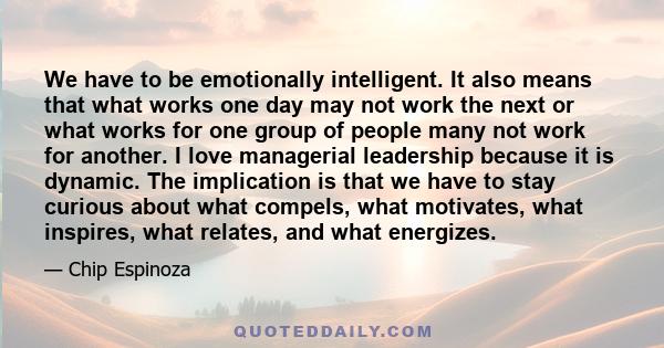 We have to be emotionally intelligent. It also means that what works one day may not work the next or what works for one group of people many not work for another. I love managerial leadership because it is dynamic. The 