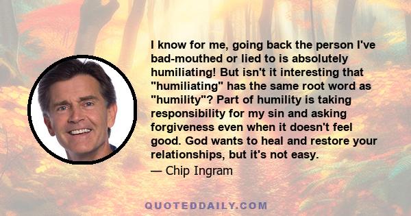 I know for me, going back the person I've bad-mouthed or lied to is absolutely humiliating! But isn't it interesting that humiliating has the same root word as humility? Part of humility is taking responsibility for my