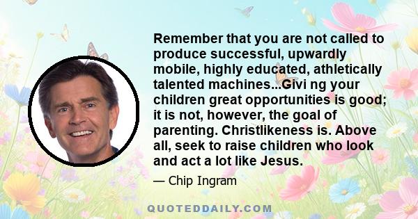 Remember that you are not called to produce successful, upwardly mobile, highly educated, athletically talented machines...Givi ng your children great opportunities is good; it is not, however, the goal of parenting.